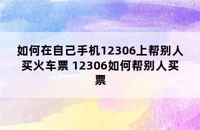 如何在自己手机12306上帮别人买火车票 12306如何帮别人买票